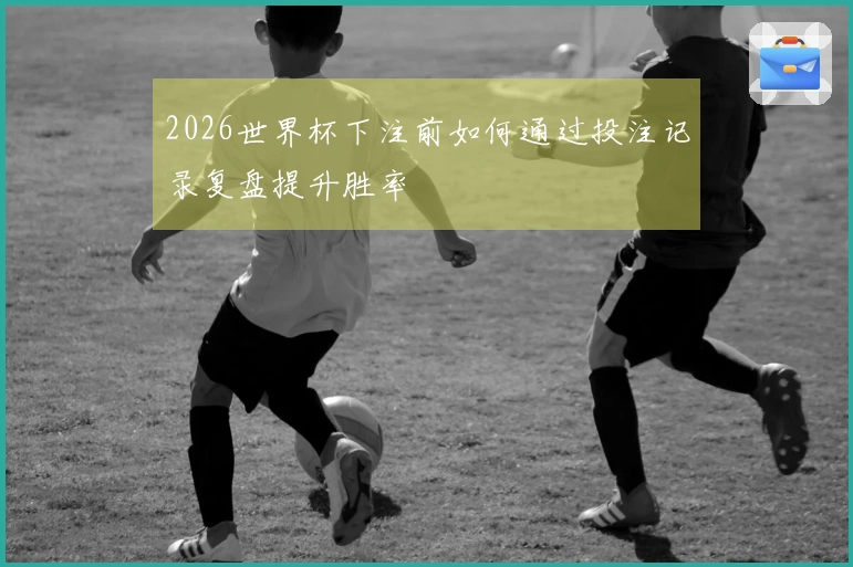 2026世界杯下注前如何通过投注记录复盘提升胜率